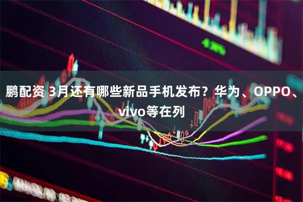 鹏配资 3月还有哪些新品手机发布？华为、OPPO、vivo等在列
