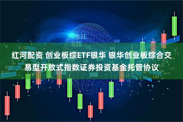 红河配资 创业板综ETF银华 银华创业板综合交易型开放式指数证券投资基金托管协议