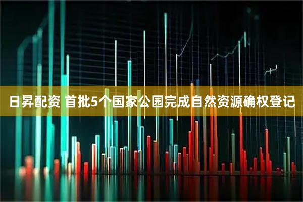 日昇配资 首批5个国家公园完成自然资源确权登记