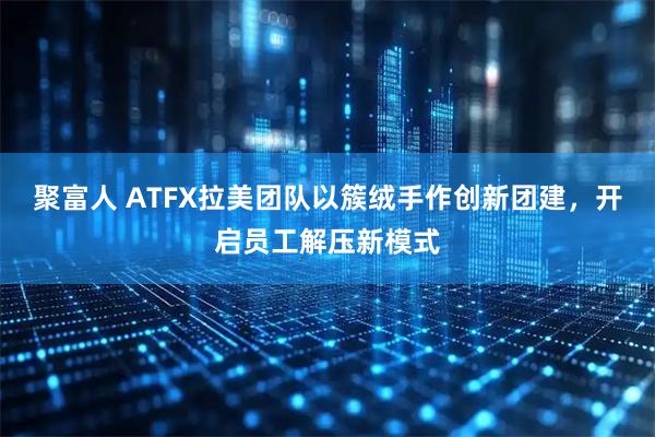 聚富人 ATFX拉美团队以簇绒手作创新团建，开启员工解压新模式