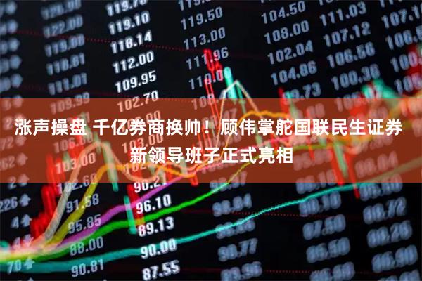 涨声操盘 千亿券商换帅！顾伟掌舵国联民生证券 新领导班子正式亮相