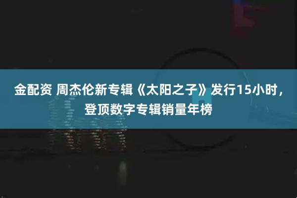 金配资 周杰伦新专辑《太阳之子》发行15小时,登顶数字专辑销量年榜