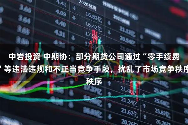 中岩投资 中期协:部分期货公司通过“零手续费”等违法违规和不正当竞争手段,扰乱了市场竞争秩序