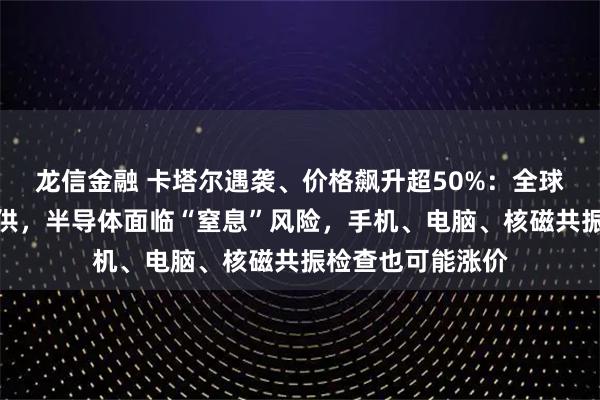 龙信金融 卡塔尔遇袭、价格飙升超50%:全球三分之一氦气断供,半导体面临“窒息”风险,手机、电脑、核磁共振检查也可能涨价