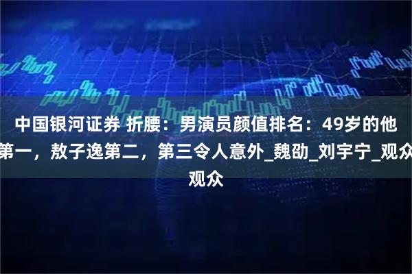 中国银河证券 折腰:男演员颜值排名:49岁的他第一,敖子逸第二,第三令人意外_魏劭_刘宇宁_观众