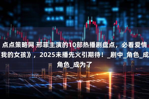 点点策略网 邢菲主演的10部热播剧盘点，必看爱情剧《我的女孩》，2025未播先火引期待！_剧中_角色_成为了