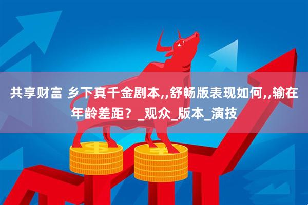 共享财富 乡下真千金剧本,,舒畅版表现如何,,输在年龄差距？_观众_版本_演技