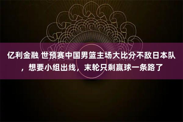 亿利金融 世预赛中国男篮主场大比分不敌日本队,想要小组出线,末轮只剩赢球一条路了