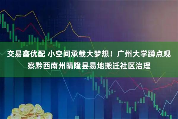 交易鑫优配 小空间承载大梦想！广州大学蹲点观察黔西南州晴隆县易地搬迁社区治理