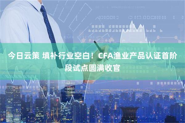 今日云策 填补行业空白！CFA渔业产品认证首阶段试点圆满收官