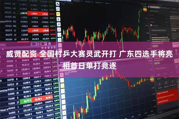威贤配资 全国村乒大赛灵武开打 广东四选手将亮相首日单打竞逐