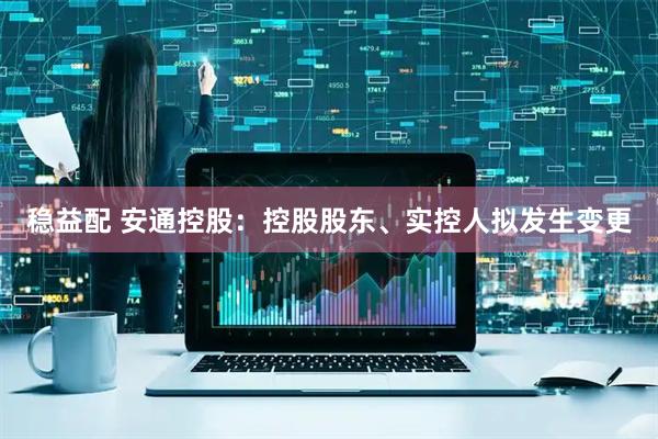 稳益配 安通控股：控股股东、实控人拟发生变更