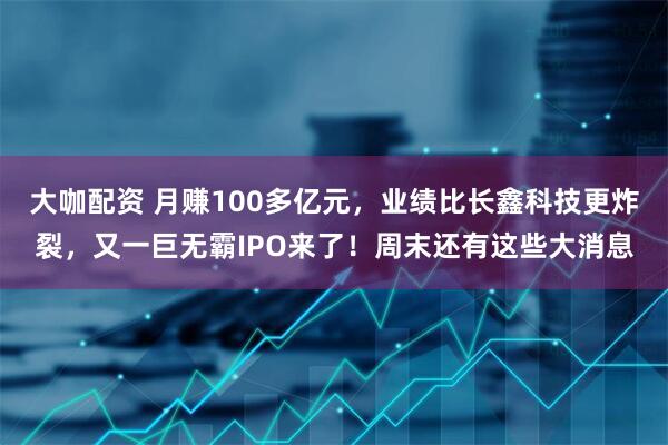 大咖配资 月赚100多亿元，业绩比长鑫科技更炸裂，又一巨无霸IPO来了！周末还有这些大消息