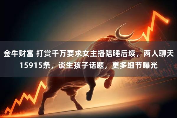 金牛财富 打赏千万要求女主播陪睡后续，两人聊天15915条，谈生孩子话题，更多细节曝光