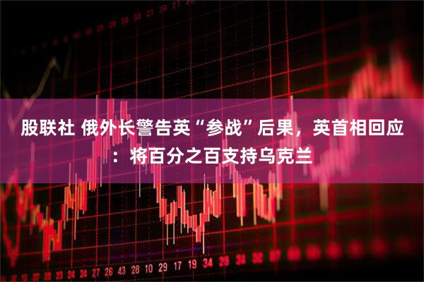 股联社 俄外长警告英“参战”后果，英首相回应：将百分之百支持乌克兰