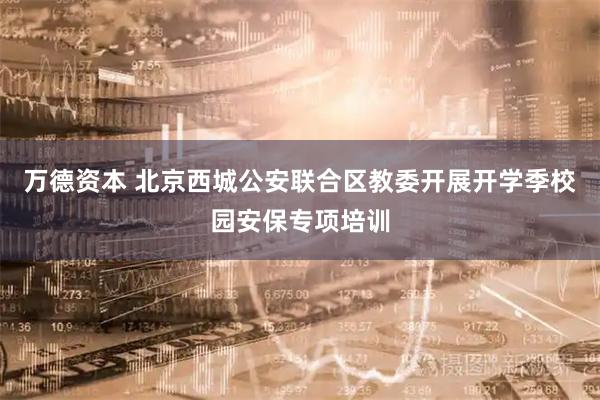 万德资本 北京西城公安联合区教委开展开学季校园安保专项培训